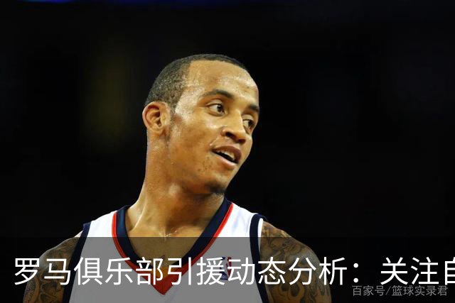 罗马俱乐部引援动态分析：关注自由球员市场